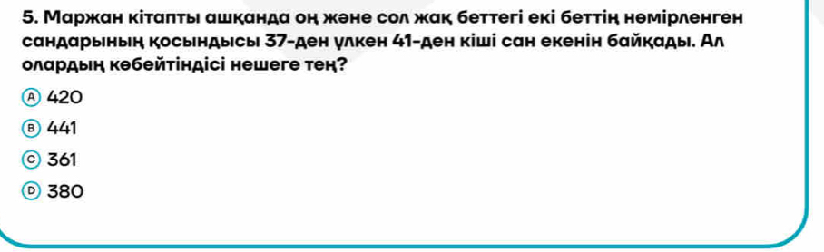 Маржан κіταπτь ашканда он жене сол жαк беттегі екі беττін нθмірленген
сандαрыныη косындысы 37 -ден улкен 41 -ден кіші сан екенін бαйкαды. Ал
олардыη кθбейτіндісі неwеге тек?
Ⓐ 420
⑧ 441
© 361
Ⓓ 380