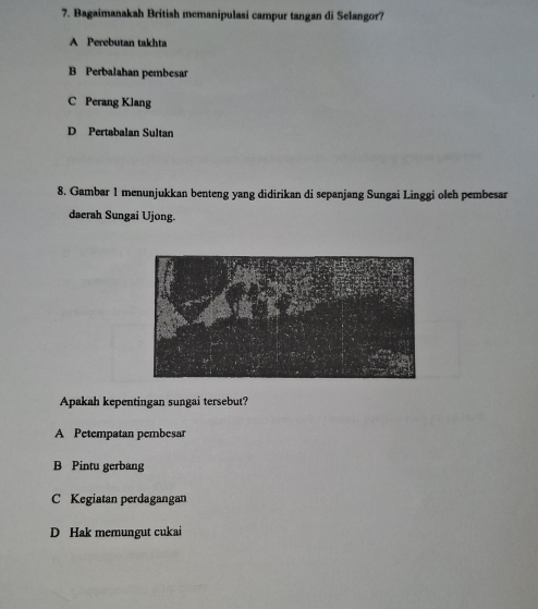 Bagaimanakah British memanipulasi campur tangan di Selangor?
A Perebutan takhta
B Perbalahan pembesar
C Perang Klang
D Pertabalan Sultan
8. Gambar 1 menunjukkan benteng yang didirikan di sepanjang Sungai Linggi oleh pembesar
daerah Sungai Ujong.
Apakah kepentingan sungai tersebut?
A Petempatan pembesar
B Pintu gerbang
C Kegiatan perdagangan
D Hak memungut cukai