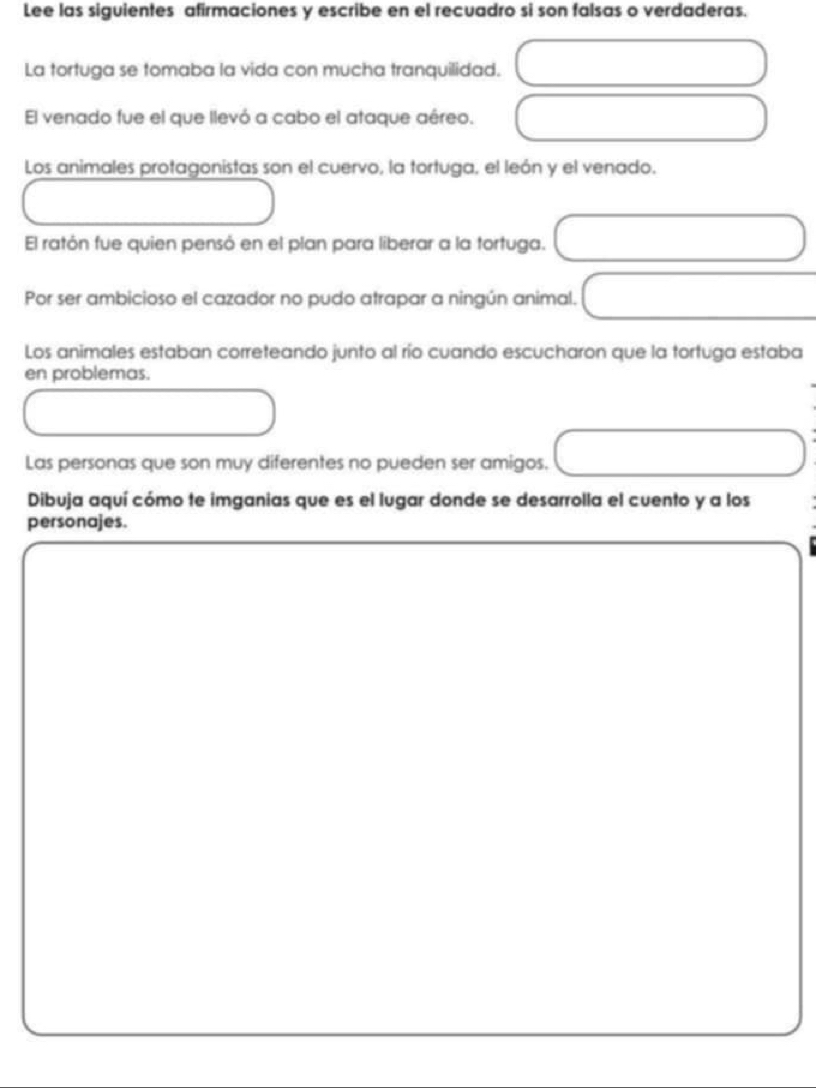 Lee las siguientes afirmaciones y escribe en el recuadro si son falsas o verdaderas. 
La tortuga se tomaba la vida con mucha tranquilidad. 
El venado fue el que llevó a cabo el ataque aéreo. 
Los animales protagonistas son el cuervo, la tortuga, el león y el venado. 
El ratón fue quien pensó en el plan para liberar a la tortuga. 
Por ser ambicioso el cazador no pudo atrapar a ningún animal. 
Los animales estaban correteando junto al río cuando escucharon que la tortuga estaba 
en problemas. 
Las personas que son muy diferentes no pueden ser amigos. 
Dibuja aquí cómo te imganias que es el lugar donde se desarrolla el cuento y a los 
personajes.