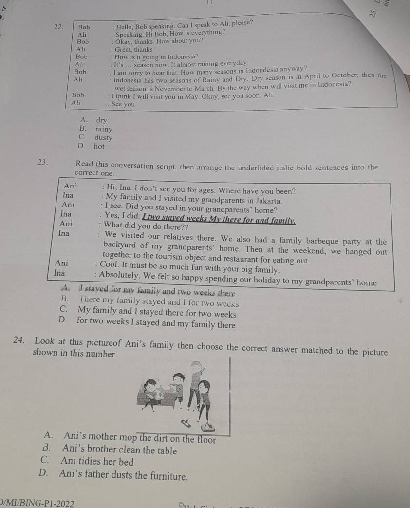Bob Hello, Bob speaking. Can I speak to Ali, please?
Ali Speaking. Hi Bob, How is everything?
Bob Okay, thanks. How about you?
Ali Great, thanks.
Bob How is it going in Indonesia?
Ali It's . season now. It almost raining everyday.
Bob : I am sorry to hear that. How many seasons in Indondesia anyway?
Ali : Indonesia has two seasons of Rainy and Dry. Dry season is in April to October, then the
wet season is November to March. By the way when will visit me in Indonesia?
Bob : I think I will visit you in May. Okay, see you soon, Ali
Ali : See you
A. dry
B. rainy
C. dusty
D. hot
23. Read this conversation script, then arrange the underlided italic bold sentences into the
correct one.
Ani : Hi, Ina. I don't see you for ages. Where have you been?
Ina My family and I visited my grandparents in Jakarta.
Ani I see. Did you stayed in your grandparents’ home?
Ina Yes, I did. I two stayed weeks My there for and family,
Ani What did you do there??
Ina . We visited our relatives there. We also had a family barbeque party at the
backyard of my grandparents’ home. Then at the weekend, we hanged out
together to the tourism object and restaurant for eating out.
Ani . Cool. It must be so much fun with your big family.
Ina : Absolutely. We felt so happy spending our holiday to my grandparents’ home
A. I stayed for my family and two weeks there
B. There my family stayed and I for two weeks
C. My family and I stayed there for two weeks
D. for two weeks I stayed and my family there
24. Look at this pictureof Ani’s family then choose the correct answer matched to the picture
shown in this number
A. Ani’s mother me dirt on the floor
B. Ani’s brother clean the table
C. Ani tidies her bed
D. Ani’s father dusts the furniture.
D/MI/BING-P1-2022