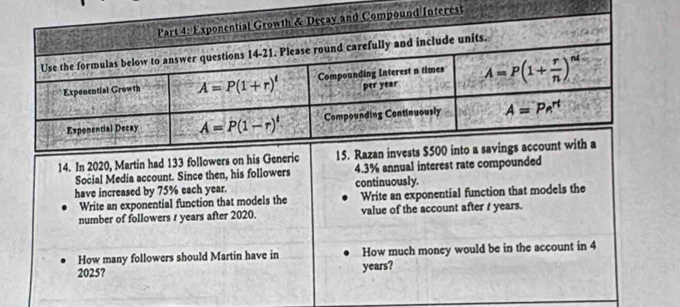 In 2020, Martin had 133 fo
Social Media account. Since then, his followers 4.3% annual interest rate compounded
have increased by 75% each year. continuously.
Write an exponential function that models the Write an exponential function that models the
number of followers t years after 2020. value of the account after t years.
How many followers should Martin have in How much money would be in the account in 4
2025?
years?