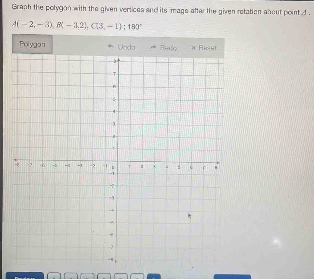 Graph the polygon with the given vertices and its image after the given rotation about point A.
A(-2,-3), B(-3,2), C(3,-1); 180°
Polygon