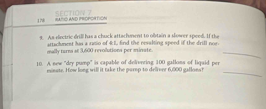 178 RATIO AND PROPORTION 
9. An electric drill has a chuck attachment to obtain a slower speed. If the 
attachment has a ratio of 4:1 , find the resulting speed if the drill nor- 
mally turns at 3,600 revolutions per minute. 
_ 
10. A new “dry pump” is capable of delivering 100 gallons of liquid per
minute. How long will it take the pump to deliver 6,000 gallons?_