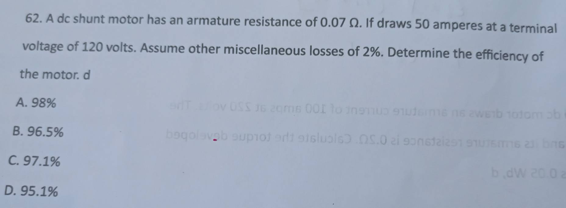 A dc shunt motor has an armature resistance of 0.07 Ω. If draws 50 amperes at a terminal
voltage of 120 volts. Assume other miscellaneous losses of 2%. Determine the efficiency of
the motor. d
A. 98%
B. 96.5%
C. 97.1%
D. 95.1%