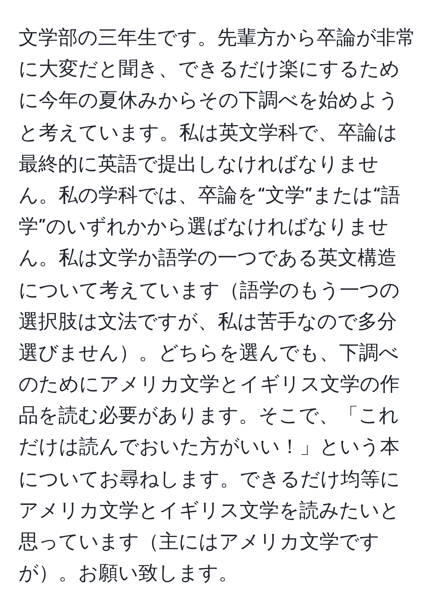 文学部の三年生です。先輩方から卒論が非常に大変だと聞き、できるだけ楽にするために今年の夏休みからその下調べを始めようと考えています。私は英文学科で、卒論は最終的に英語で提出しなければなりません。私の学科では、卒論を“文学”または“語学”のいずれかから選ばなければなりません。私は文学か語学の一つである英文構造について考えています語学のもう一つの選択肢は文法ですが、私は苦手なので多分選びません。どちらを選んでも、下調べのためにアメリカ文学とイギリス文学の作品を読む必要があります。そこで、「これだけは読んでおいた方がいい！」という本についてお尋ねします。できるだけ均等にアメリカ文学とイギリス文学を読みたいと思っています主にはアメリカ文学ですが。お願い致します。