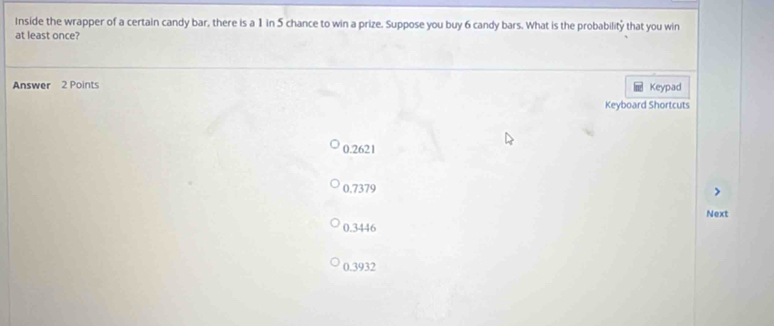 Inside the wrapper of a certain candy bar, there is a 1 in 5 chance to win a prize. Suppose you buy 6 candy bars. What is the probability that you win
at least once?
Answer 2 Points Keypad
Keyboard Shortcuts
0.2621
0.7379
Next
0.3446
0.3932