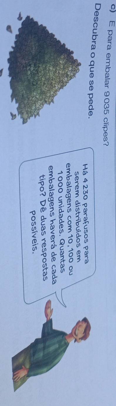 para embalar 9035 clipes? 
Descubra o que se pede. 
Há 4 230 parafusos para 
serem distribuídos em 
embalagens com 10, 100 ou
1000 unidades. Quantas 
embalagens haverá de cada 
tipo? Dê duas respostas 
possíveis.