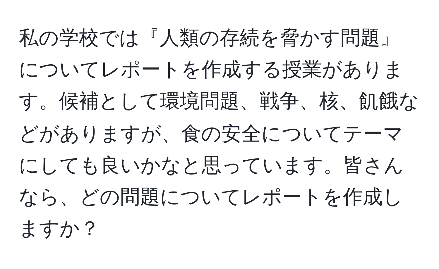 私の学校では『人類の存続を脅かす問題』についてレポートを作成する授業があります。候補として環境問題、戦争、核、飢餓などがありますが、食の安全についてテーマにしても良いかなと思っています。皆さんなら、どの問題についてレポートを作成しますか？