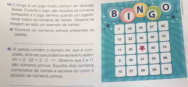 bingo é um jogo muito comum em diversas 
festas. Durante o jogo, são riscados os números 
sorteados e o jogo termina quando um jogador B N G 
* 
riscar todos os números da cartela. Observe na * 
imagem ao lado um exemplo de cartela. 
a) Escreva os números primos presentes na * 7 25 44 57 62
cartela. 70
_
15 22 40 50
b) A cartela contém o número 44, que é com - 11 30 46 74
posto, uma vez que podemos escrevê-lo assim:
44=2· 22=2· 2· 11. Observe que 2 e 11 2 28 37 55 68
são números primos. Escolha dois números 
compostos da cartela e escrevaços como o 10 27 39 59 75
produto de números primos. 
_