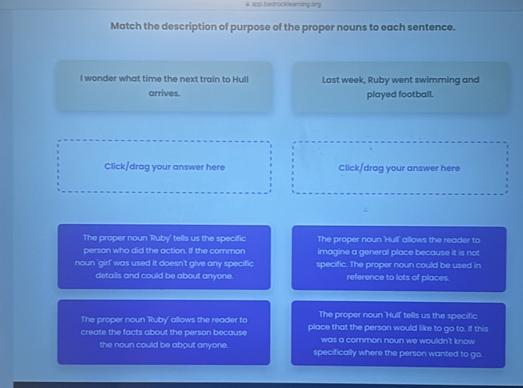 ii app.bedrocklearning.org
Match the description of purpose of the proper nouns to each sentence.
I wonder what time the next train to Hull Last week, Ruby went swimming and
arrives. played football.
Click/drag your answer here Click/drag your answer here
The proper noun 'Ruby' tells us the specific The proper noun 'Hull' allows the reader to
person who did the action. If the common imagine a general place because it is not
noun 'girl' was used it doesn't give any specific specific. The proper noun could be used in
details and could be about anyone. reference to lots of places.
The proper noun 'Ruby' allows the reader to
The proper noun 'Hull' tells us the specific
create the facts about the person because
place that the person would like to go to. If this
was a common noun we wouldn't know 
the noun could be about anyone.
specifically where the person wanted to go.