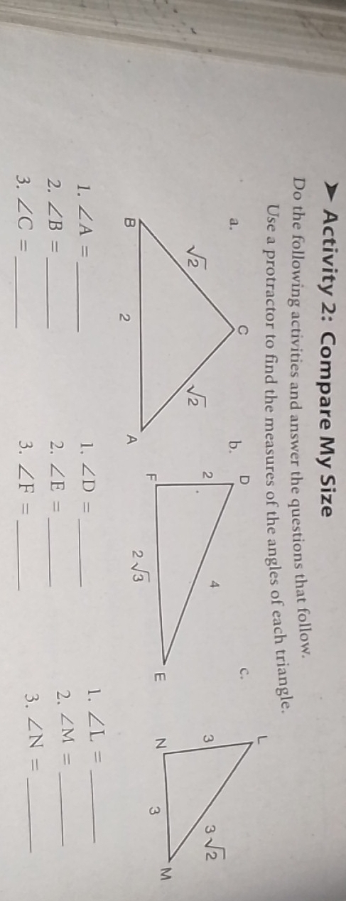 Activity 2: Compare My Size
Do the following activities and answer the questions that follow.
Use a protractor to find the measures of the angles of each triangle.
 
1. ∠ A= _ 1. ∠ D= _
1. ∠ L= _
2. ∠ B= _ 2. ∠ E= _
2. ∠ M= _
3. ∠ C= _3. ∠ F= _
3. ∠ N= _