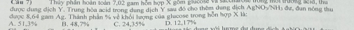 Can 7) Thủy phân hoàn toàn 7,02 gam hỗn hợp X gồm giucose vi
được dung dịch Y, Trung hòa acid trong dung dịch Y sau đó cho thêm dung dịch AgNO₃/NH₃ dư, đun nóng thu
A. 51,3% được 8,64 gam Ag. Thành phần % về khổi lượng của glucose trong hỗn hợp X là:
B. 48.7% C. 24,35% D. 12,17%