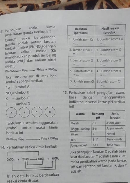 Perhatikan reaksi kimia
pertukaran ganda berikut ini!
Contoh reaksi berpasangan
ganda adalah antara larutan
timbal (II) nitrat (Pb_2NO_3) dengan
larutan kalium iodida (KI) 
menghasilkan produk timbal (II)
iodida (Pblã) dan Kalium nitral
(KNO_3)
Pb_2NO_3_3mu KI)+KI_(aq)to PbI_2(1)+KNO_3(a
Jika unsur-unsur di atas beri
simbol sebagai berikut:
Pb= sim oolA
NO_3= simbolB 15. Perhatikan tabel pengujian asam,
K= simbolC
basa dengan menggunakan
t=simbolD
indikator universal kertas pH berikut
ini!
A B C D 
Tentukanilustrasimenggunakan 
simbol untuk reaksi kimia 
berikut ini
Pb_2NO_2to +Kg+K_faqto PbI)+KNO_xg _ 
14. Perhatikan reaksi kimia berikut! 
Jika pengujian larutan X adalah basa
kuat dan larutan Y adalah asam kuat.
CaCO_3+2HClto CaCl_2+H_2CO_3 maka perubahan warna pada kertas
pH dan rentang pH larutan X dan Y
Isilah data berikut berdasarkan adalah_
reaksi kimia di atas!