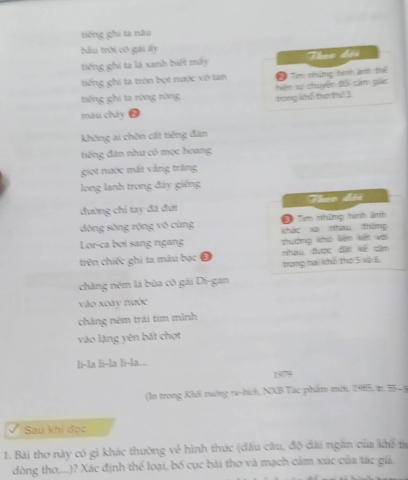 tiếng ghi ta nâu 
bầu trời cô gái ấy 
tiếng ghi ta là xanh biết mấy Theo đii 
tiếng ghi ta tròn bọt nước vô tan 
2 Tim những hình ảnh thể 
hiện sự chuyển đổi cảm gác 
tiếng ghi ta ròng ròng trong khế thơ thứ 3 
máu chảy ❷ 
không ai chôn cất tiếng đàn 
tiếng đàn như có mọc hoang 
giọt nước mắt vẫng trăng 
long lanh trong đáy giếng 
Theo đôi 
đường chỉ tay đã đt 
dòng sông rộng vô cùng 3 Tìm những hình ảnh 
kháo xa nhau thông 
Lor-ca boi sang ngang 
thường khô liên kết wới 
trên chiếc ghi ta màu bạc ổ nhau, được đặt kế căn 
trong hai khổ tho 5 và 6. 
chàng ném lá bùa cô gái Di-gan 
vào xoáy nước 
chàng ném trái tim mình 
vào lặng yên bất chợt 
li-la li-la li-la... 
1979 
(In trong Khối tường ru-bích, NXB Tác phẩm mới, 1985, tr. 55 - 5 
Sau khì đọc 
1. Bài thơ này có gì khác thường về hình thức (dấu câu, độ dài ngắn của khổ tư 
dòng tho,...)? Xác định thể loại, bố cục bài tho và mạch cảm xúc của tác giả,