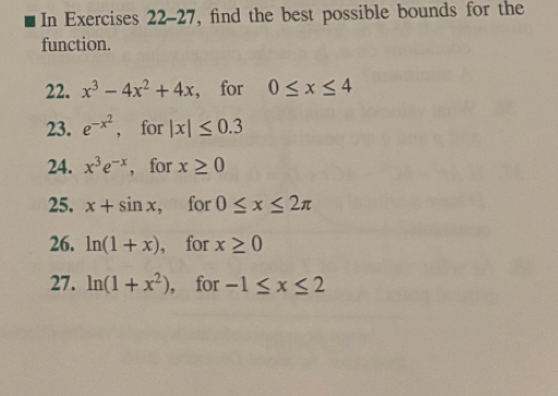 In Exercises 22-27, find the best possible bounds for the 
function. 
22. x^3-4x^2+4x , for 0≤ x≤ 4
23. e^(-x^2) , for |x|≤ 0.3
24. x^3e^(-x) , for x≥ 0
25. x+sin x for 0≤ x≤ 2π
26. ln (1+x) , for x≥ 0
27. ln (1+x^2) ， for -1≤ x≤ 2