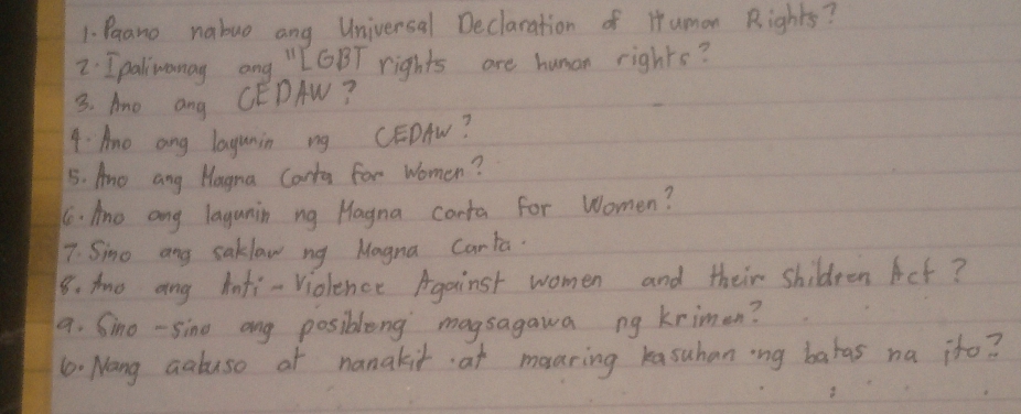 Paano nabuo ang Universal Declaration of Humon Rights? 
2: Ipalinamag ong " GBT rights are human rights? 
3. Ano ang CEDAW? 
4 Ame ang lagunin ng CEDAW? 
5. Ane ang Hagna Carta for Women? 
6. Ano ang lagunin ng Hagna conta for Women? 
7. Simo ang saklaw ng Magna Carla. 
8. Ao ang infi-Violence Against women and their shildeen Act? 
9. Sino - sino ang posibleng magsagawa ng krimen? 
10. Nang aabuso at nanakit at mouring kasuhaning batas na ito?