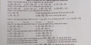 HEU CUX HAT VRC TO ( Mức độ nhận SếC M M)
Cầu 1 : Cho ha điệm hái kỳ A. B. C. Đặng thức nào sau đây đùng ?
a) vector AB=vector CB-vector CA b) vector BC=vector AB-vector AC c vector AC=vector CB-vector BA d) vector CA=vector CB-vector AB
Cầu 2 : Cho ba điểm bái kỷ A, B. C. Đông thực năo sau dây sai
a) vector CA=vector BA-vector BC b). AB=CB=CA e) vector BC=vector AC+vector BA d) vector AB+vector BC=-vector CA
Ciu 3 : Cho ha điểm bắt kỷ I, J. K. Đằng thức não sau điy sai ?
a vector D+vector JK=vector IK
vector U la vecto đổi của vector IK
c vector JK=vector IK=vector IJ d) Bộ Nều 1 là trung diểm của JK thị khi K ở mên tia đời của U
|overline xx|-|overline x|=|overline u|
Câu 4 : Cho hình bình hành ABCD có DA=2cm,AB=4 em yà đường chén BD=5cm 1. Tink |vector BA-vector DA|
a) 3 cm b)4cm e) 5 cm
Câu 5: Cho hình chữ nhật ABCD tâm O. Trong các mệnh đề sau, mệnh đề nào đùng ? d) 6 cm
a) overline AB-overline BC-overline BD=overline 0 b) vector AC=vector BD+vector CB-vector DA=vector 0
c) vector AD-vector DA=vector 0 d vector OA+vector BC+vector DO=vector 0
Câm 7 : Cho hình bình hành ABCD. Mệnh đề não sơ đây đùag?
a) vector DA-vector DB+vector DC=vector 0 b) vector DA-vector DB+vector CD=vector 0
c) vector DA+vector DB+vector BA=vector 0 d) vector DA-vector DB+vector DA=vector 0
Cầu 8 : Cho tam giác ABC và M là điểm sao cho vector MA-vector MB+vector MC=vector 0
#) Đinh thứ tư của hình bình hánh ACMB b) Đinh thứ tư của hình bình hành ABMC 1 . Khi đó điễm M là :
c) Đinh thứ tư của hình bình hành CAMB __đ) Đinh shử tư của hình bình hành ABCM     i h  đ i róo  vu đâ y d u
vector AD-vector MC=vector 0