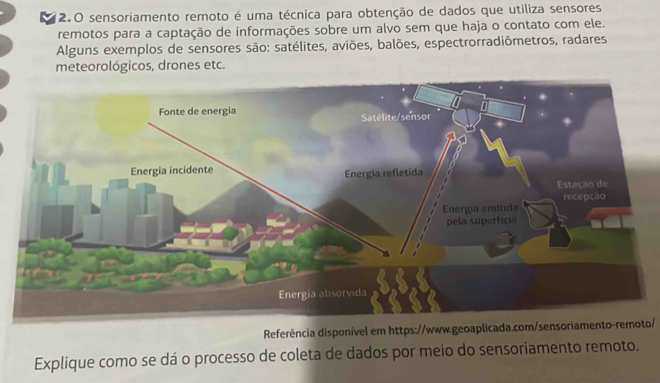 2.0 sensoriamento remoto é uma técnica para obtenção de dados que utiliza sensores 
remotos para a captação de informações sobre um alvo sem que haja o contato com ele. 
Alguns exemplos de sensores são: satélites, aviões, balões, espectrorradiômetros, radares 
meteorológicos, drones etc. 
Referência disponível em https://www.geoaplicada.com/sensoriamento-remoto/ 
Explique como se dá o processo de coleta de dados por meio do sensoriamento remoto.