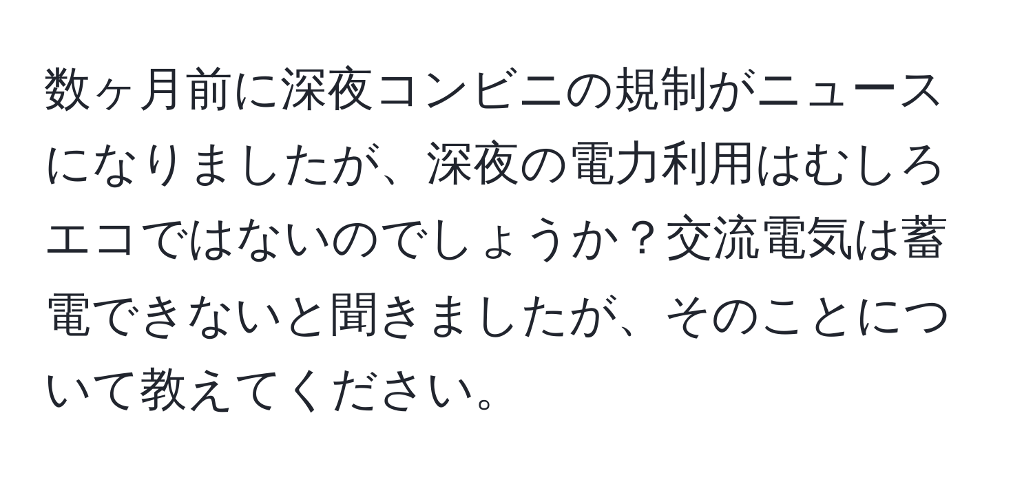 数ヶ月前に深夜コンビニの規制がニュースになりましたが、深夜の電力利用はむしろエコではないのでしょうか？交流電気は蓄電できないと聞きましたが、そのことについて教えてください。