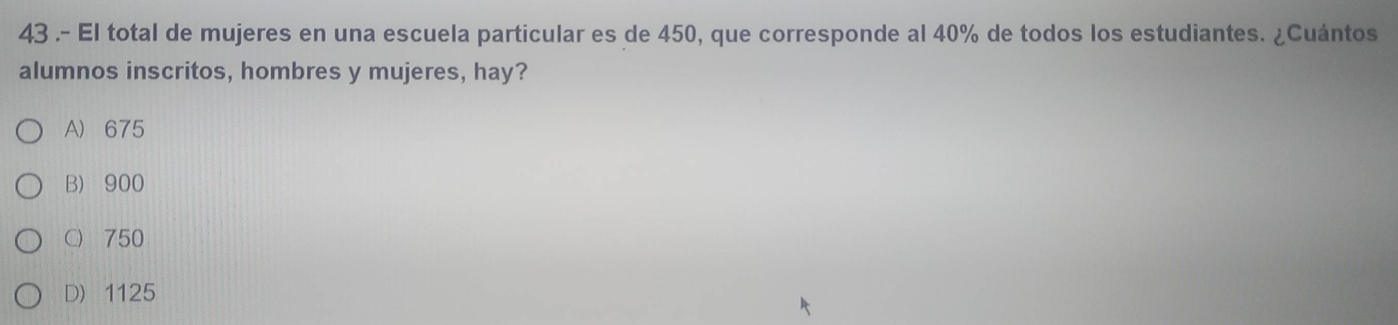 43 .- El total de mujeres en una escuela particular es de 450, que corresponde al 40% de todos los estudiantes. ¿Cuántos
alumnos inscritos, hombres y mujeres, hay?
A) 675
B) 900
C) 750
D) 1125