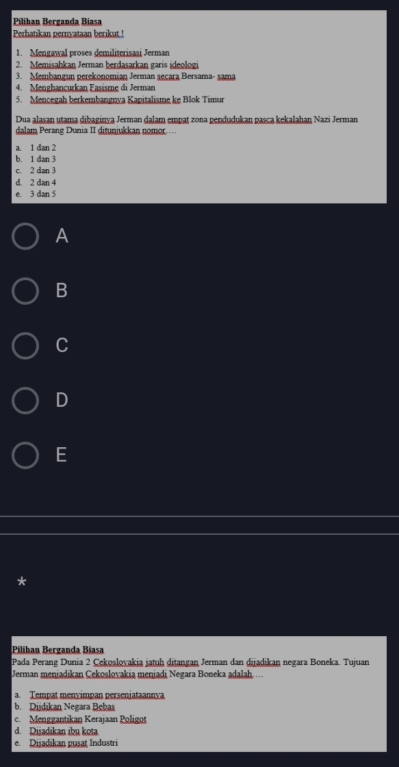 Pilihan Berganda Biasa
Perhatikan pernyataan berikut !
1. Mengawal proses demiliterișasi Jerman
2. Memisahkan Jerman berdasarkan garis ideologi
3. Membangun perekonomian Jerman seçara Bersama- sama
4. Menghançurkan Fasisme di Jerman
5. Mencegah berkembangnya Kapitalisme ke Blok Timur
Dua alasan utama dibaginya Jerman dalam empat zona pendudukan pasca kekalahan Nazi Jerman
dalam Perang Dunia II dituniukkan nomor ...
a. 1 dan 2
b. 1 dan 3
c. 2 dan 3
d. 2 dan 4
e. 3 dan 5
A
B
C
D
E
*
Pilihan Berganda Biasa
Pada Perang Dunia 2 Çekoslovakia jatuḥ ditangan Jerman dan dijadikan negara Boneka. Tujuan
Jerman meniadikan Çekoslovakia meniadi Negara Boneka adalah...
a. Tempat menyimpan perseniataannya
b. Diidikan Negara Bebas
c.Menggantikan Kerajaan Poligot
d. Dijadikan ibu kota
e. Dijadikan pusat Industri