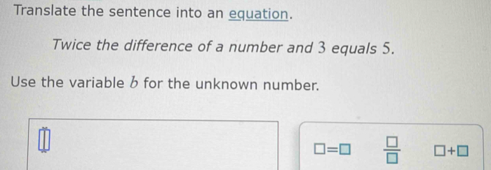 Translate the sentence into an equation. 
Twice the difference of a number and 3 equals 5. 
Use the variable b for the unknown number.
□ =□  □ /□   □ +□