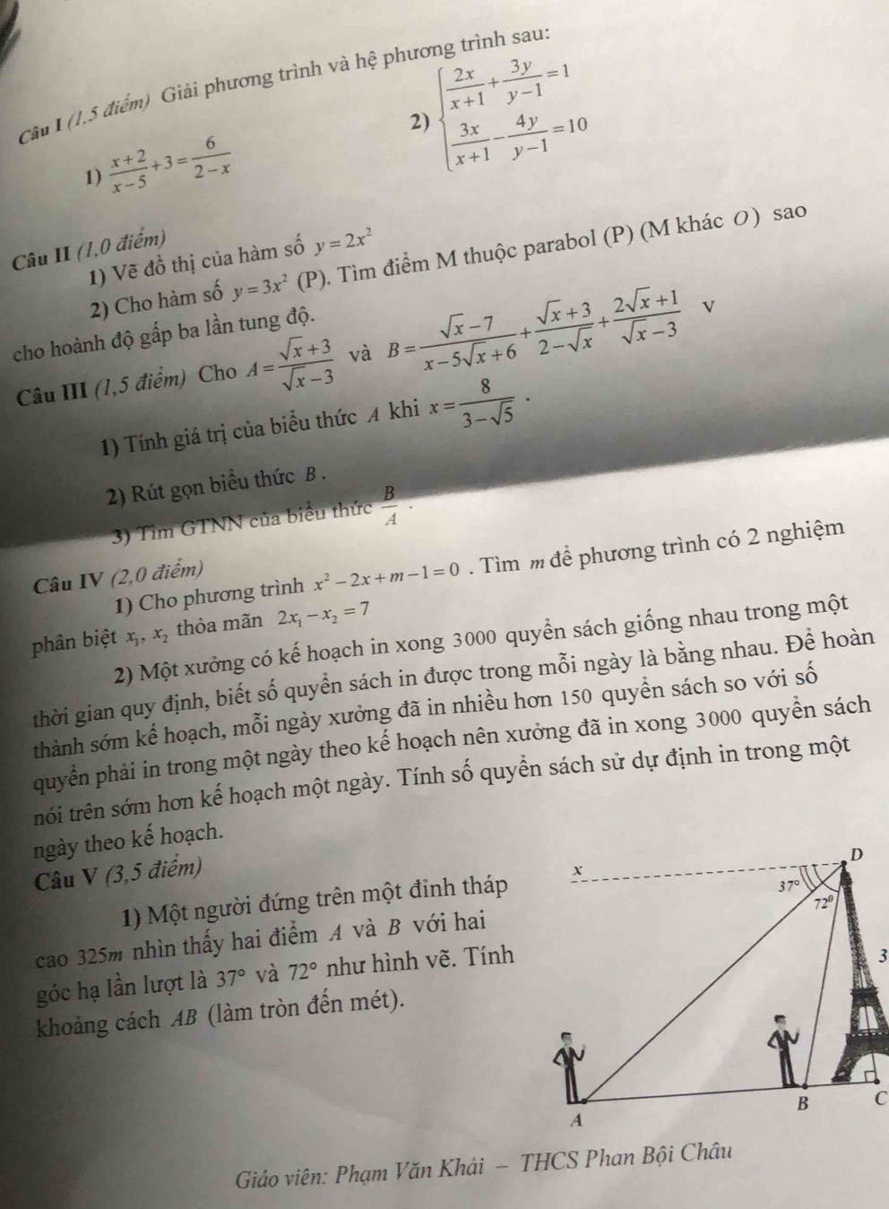 (1,5 điểm) Giải phương trình và hệ phương trình sau:
1)  (x+2)/x-5 +3= 6/2-x  2) beginarrayl  2x/x+1 + 3y/y-1 =1  3x/x+1 - 4y/y-1 =10endarray.
Câu II (1,0 điểm)
1) Vẽ đồ thị của hàm số y=2x^2
2) Cho hàm số y=3x^2(P). Tìm điểm M thuộc parabol (P) (M khác 0) sao
cho hoành độ gấp ba lần tung độ. B= (sqrt(x)-7)/x-5sqrt(x)+6 + (sqrt(x)+3)/2-sqrt(x) + (2sqrt(x)+1)/sqrt(x)-3  L
Câu III (1,5 điểm) Cho A= (sqrt(x)+3)/sqrt(x)-3  và
1) Tính giá trị của biểu thức A khi x= 8/3-sqrt(5) ·
2) Rút gọn biểu thức B .
3) Tìm GTNN của biểu thức  B/A ·
1) Cho phương trình x^2-2x+m-1=0. Tìm m để phương trình có 2 nghiệm
Câu IV (2,0 điểm)
phân biệt x,, x, thỏa mãn 2x_1-x_2=7
2) Một xưởng có kế hoạch in xong 3000 quyển sách giống nhau trong một
thời gian quy định, biết số quyền sách in được trong mỗi ngày là bằng nhau. Để hoàn
thành sớm kế hoạch, mỗi ngày xưởng đã in nhiều hơn 150 quyền sách so với số
quyển phải in trong một ngày theo kế hoạch nên xưởng đã in xong 3000 quyển sách
trói trên sớm hơn kế hoạch một ngày. Tính số quyển sách sử dự định in trong một
ngày theo kế hoạch.
Câu V (3,5 điểm)
1) Một người đứng trên một đinh tháp
cao 325m nhìn thấy hai điểm A và B với hai
góc hạ lần lượt là 37° và 72° như hình vẽ. Tính
khoảng cách AB (làm tròn đến mét).
Giáo viên: Phạm Văn Khải - THCS Phan Bội Châu