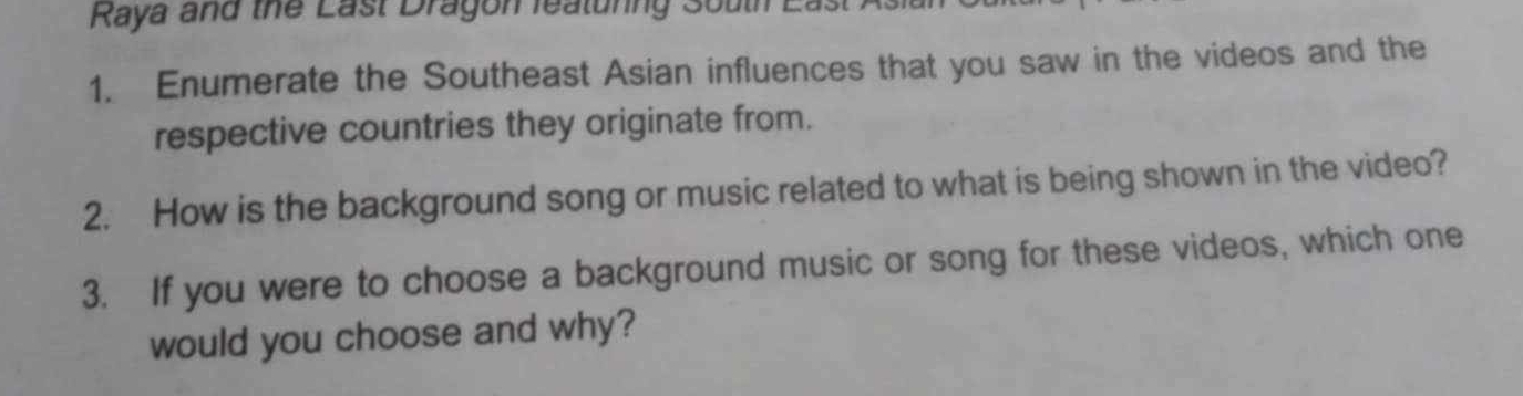 Raya and the Last Dragon featunng South East As 
1. Enumerate the Southeast Asian influences that you saw in the videos and the 
respective countries they originate from. 
2. How is the background song or music related to what is being shown in the video? 
3. If you were to choose a background music or song for these videos, which one 
would you choose and why?