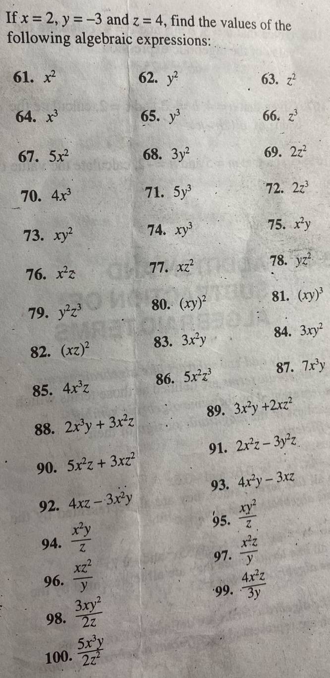 If x=2, y=-3 and z=4 , find the values of the 
following algebraic expressions: 
61. x^2 62. y^2 63. z^2
64. x^3 65. y^3 66. z^3
67. 5x^2 68. 3y^2 69. 2z^2
72. 
70. 4x^3 71. 5y^3 2z^3
73. xy^2
74. xy^3
75. x^2y
78. 
76. x^2z
77. xz^2 yz^2
79. y^2z^3
80. (xy)^2
81. (xy)^3
84. 3xy^2
82. (xz)^2
83. 3x^2y
87. 
85. 4x^3z
86. 5x^2z^3 7x^3y
89. 3x^2y+2xz^2
88. 2x^3y+3x^2z
91. 2x^2z-3y^2z
90. 5x^2z+3xz^2
93. 4x^2y-3xz
92. 4xz-3x^2y
95.  xy^2/z 
94.  x^2y/z 
97. 
96.  xz^2/y   x^2z/y 
'99.  4x^2z/3y 
98.  3xy^2/2z 
100.  5x^3y/2z^2 