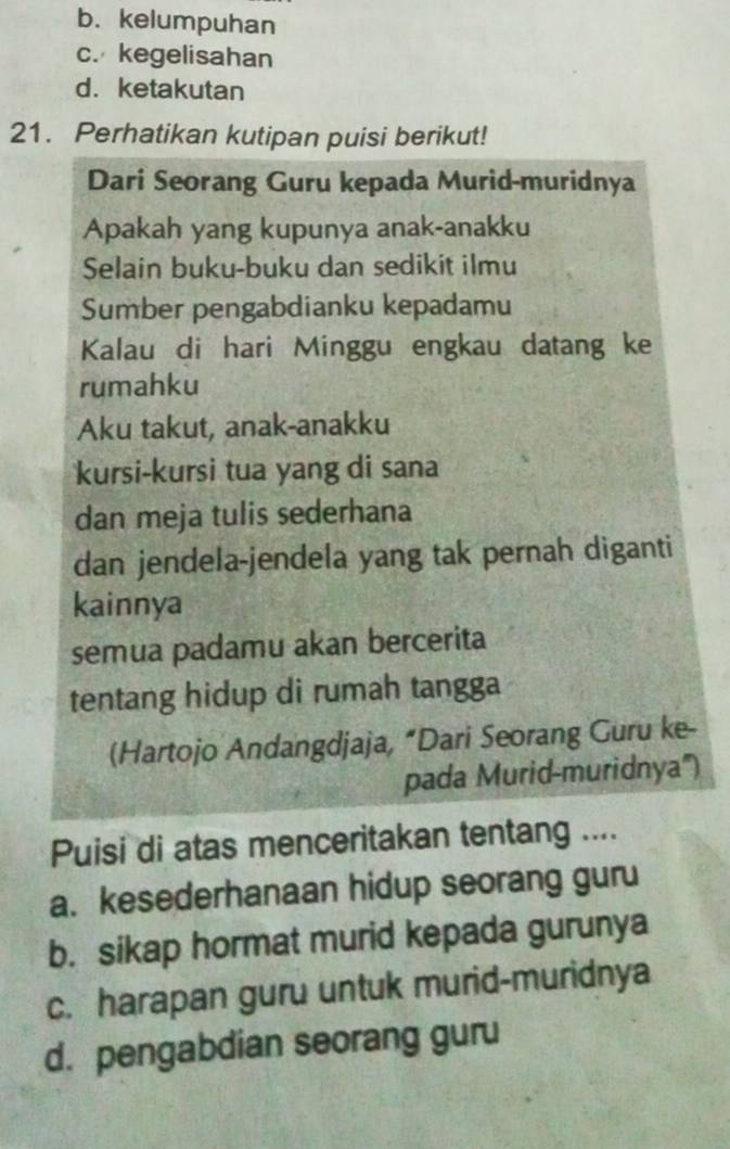 b. kelumpuhan
c. kegelisahan
d. ketakutan
21. Perhatikan kutipan puisi berikut!
Dari Seorang Guru kepada Murid-muridnya
Apakah yang kupunya anak-anakku
Selain buku-buku dan sedikit ilmu
Sumber pengabdianku kepadamu
Kalau di hari Minggu engkau datang ke
rumahku
Aku takut, anak-anakku
kursi-kursi tua yang di sana
dan meja tulis sederhana
dan jendela-jendela yang tak pernah diganti
kainnya
semua padamu akan bercerita
tentang hidup di rumah tangga
(Hartojo Andangdjaja, “Dari Seorang Guru ke-
pada Murid-muridnya'')
Puisi di atas menceritakan tentang ....
a. kesederhanaan hidup seorang guru
b. sikap hormat murid kepada gurunya
c. harapan guru untuk murid-muridnya
d. pengabdian seorang guru