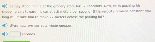 Sanjay stood in line at the grocery store for 320 seconds. Now, he is pushing his 
shopping cart toward his car at 1.8 meters per second. If his velocity remains constant how 
long will it take him to move 27 meters across the parking lot? 
Write your answer as a whole number. 
) □ seconds