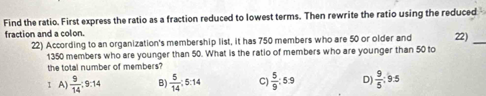 Find the ratio. First express the ratio as a fraction reduced to lowest terms. Then rewrite the ratio using the reduced
fraction and a colon.
22) According to an organization's membership list, it has 750 members who are 50 or older and 22)_
1350 members who are younger than 50. What is the ratio of members who are younger than 50 to
the total number of members?
1 A)  9/14 ; 9:14  5/14 ; 5:14 C)  5/9 :5:9 D)  9/5 :9:5
B)