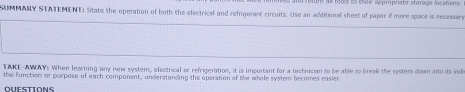 to they appropriate storage locations. 
SUMMARY STATEMENT; State the operation of both the electrical and refrigerent circuits. Use an additional sheet of paper if more space is necesara 
TAKE-AWAY: When learning any new system, electrical or refrigeration, it is important for a technician to be able to break the system down into its indi 
the function or purpose of each component, understanding the operation of the whole system becomes easier. 
OUESTIONS