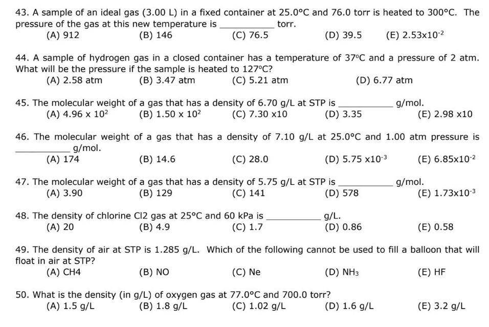 A sample of an ideal gas (3.00 L) in a fixed container at 25.0°C and 76.0 torr is heated to 300°C. The
pressure of the gas at this new temperature is _torr.
(A) 912 (B) 146 (C) 76.5 (D) 39.5 (E) 2.53* 10^(-2)
44. A sample of hydrogen gas in a closed container has a temperature of 37°C and a pressure of 2 atm.
What will be the pressure if the sample is heated to 127°C
(A) 2.58 atm (B) 3.47 atm (C) 5.21 atm (D) 6.77 atm
45. The molecular weight of a gas that has a density of 6.70 g/L at STP is _g/mol.
(A) 4.96* 10^2 (B) 1.50* 10^2 (C) 7.30* 10 (D) 3.35 (E) 2.98* 10
46. The molecular weight of a gas that has a density of 7.10 g/L at 25.0°C and 1.00 atm pressure is
_g/mol.
(A) 174 (B) 14.6 (C) 28.0 (D) 5.75* 10^(-3) (E) 6.85* 10^(-2)
47. The molecular weight of a gas that has a density of 5.75 g/L at STP is _g/mol.
(A) 3.90 (B) 129 (C) 141 (D) 578 (E) 1.73* 10^(-3)
48. The density of chlorine Cl2 gas at 25^oC and 60 kPa is _g/L.
(A) 20 (B) 4.9 (C) 1.7 (D) 0.86 (E) 0.58
49. The density of air at STP is 1.285 g/L. Which of the following cannot be used to fill a balloon that will
float in air at STP?
(A) CH4 (B) NO (C) Ne (D) NH_3 (E) HF
50. What is the density (in g/L) of oxygen gas at 77.0°C and 700.0 torr?
(A) 1.5 g/L (B) 1.8 g/L (C) 1.02 g/L (D) 1.6 g/L (E) 3.2 g/L