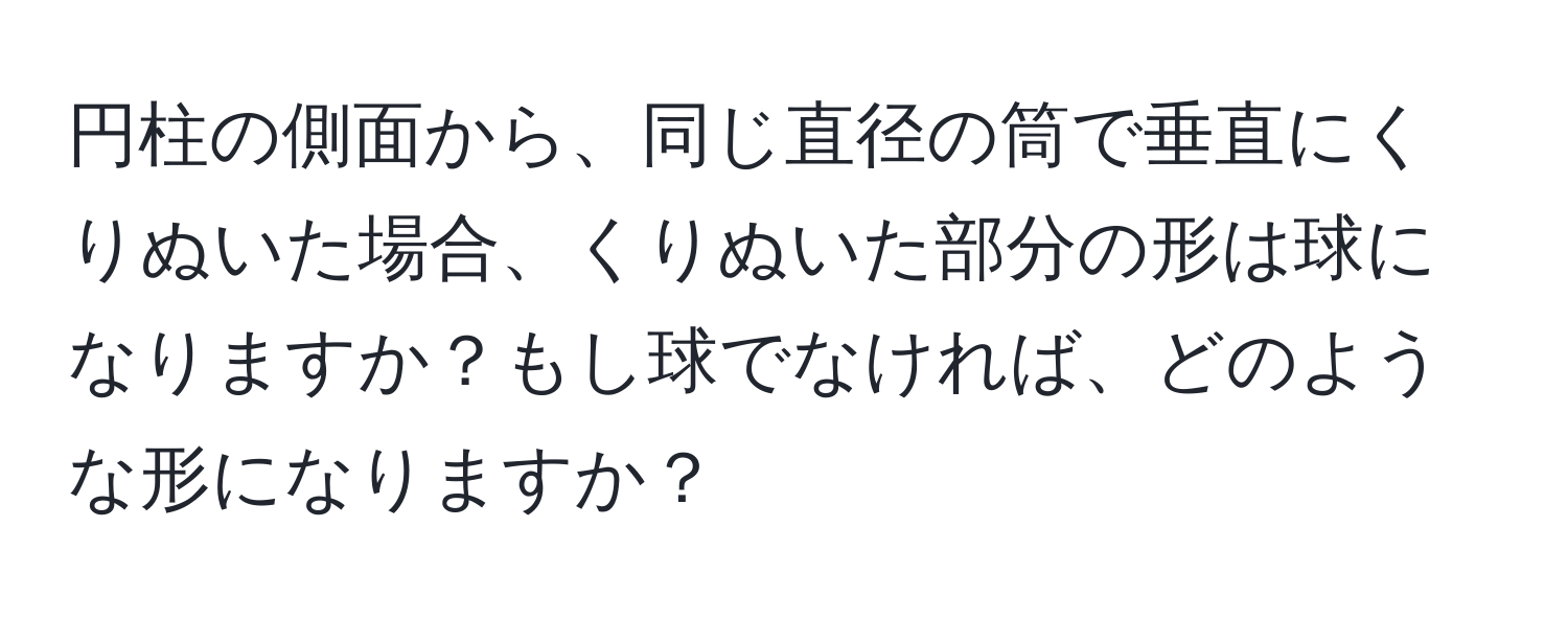 円柱の側面から、同じ直径の筒で垂直にくりぬいた場合、くりぬいた部分の形は球になりますか？もし球でなければ、どのような形になりますか？