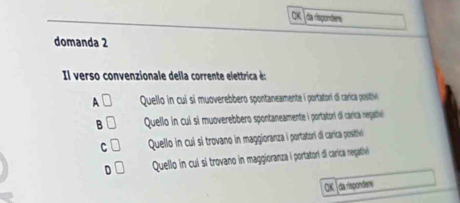 oK da rispondere
domanda 2
Il verso convenzionale della corrente elettrica é:
A _  Quello in cui si muoverebbero spontaneamente l portatori di carrica positivi
B Quello in cui sí muoverebbero spontaneamente i portatori dl carica negativi
C Quello in cui si trovano in maggioranza i portatori di carica positivi
D Quello in cui si trovano in maggioranza i portatori di carica negativi
aK da rispondere