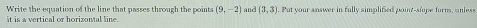 Write the equation of the line that passes through the points (9,-2)
it is a vertical or horizontal line. and (3,3) Put your answer in fully simplified point-shope form, unless