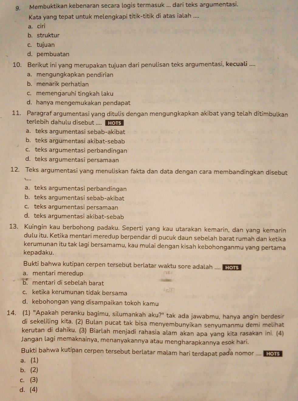 9, Membuktikan kebenaran secara logis termasuk ... dari teks argumentasi.
Kata yang tepat untuk melengkapi titik-titik di atas ialah ....
a. ciri
b. struktur
c. tujuan
d.pembuatan
10. Berikut ini yang merupakan tujuan dari penulisan teks argumentasi, kecuali ....
a. mengungkapkan pendirian
b. menarik perhatian
c. memengaruhi tingkah laku
d. hanya mengemukakan pendapat
11. Paragraf argumentasi yang ditulis dengan mengungkapkan akibat yang telah ditimbulkan
terlebih dahulu disebut .... Hots
a. teks argumentasi sebab-akibat
b. teks argumentasi akibat-sebab
c. teks argumentasi perbandingan
d. teks argumentasi persamaan
12. Teks argumentasi yang menuliskan fakta dan data dengan cara membandingkan disebut
`..
a. teks argumentasi perbandingan
b. teks argumentasi sebab-akibat
c. teks argumentasi persamaan
d. teks argumentasi akibat-sebab
13. Kuingin kau berbohong padaku. Seperti yang kau utarakan kemarin, dan yang kemarin
dulu itu. Ketika mentari meredup berpendar di pucuk daun sebelah barat rumah dan ketika
kerumunan itu tak lagi bersamamu, kau mulai dengan kisah kebohonganmu yang pertama
kepadaku.
Bukti bahwa kutipan cerpen tersebut berlatar waktu sore adalah ....  o
a. mentari meredup
b. mentari di sebelah barat
c. ketika kerumunan tidak bersama
d. kebohongan yang disampaikan tokoh kamu
14. (1) "Apakah peranku bagimu, silumankah aku?" tak ada jawabmu, hanya angin berdesir
di sekeliling kita. (2) Bulan pucat tak bisa menyembunyikan senyumanmu demi melihat
kerutan di dahiku. (3) Biarlah menjadi rahasia alam akan apa yang kita rasakan ini. (4)
Jangan lagi memaknainya, menanyakannya atau mengharapkannya esok hari.
Bukti bahwa kutipan cerpen tersebut berlatar malam hari terdapat pada nomor ....  1o
a. (1)
b. (2)
c. (3)
d. (4)