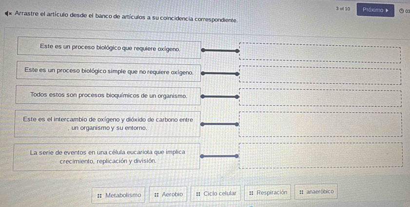 of 10 Próximo ⊙o 
Arrastre el artículo desde el banco de artículos a su coincidencia correspondiente. 
Este es un proceso biológico que requiere oxígeno. 
Este es un proceso biológico simple que no requiere oxígeno. 
Todos estos son procesos bioquímicos de un organismo. 
Este es el intercambio de oxígeno y dióxido de carbono entre 
un organismo y su entorno. 
La serie de eventos en una célula eucariota que implica 
crecimiento, replicación y división. 
Metabolismo Aerobio :: Ciclo celular :: Respiración :: anaeróbico