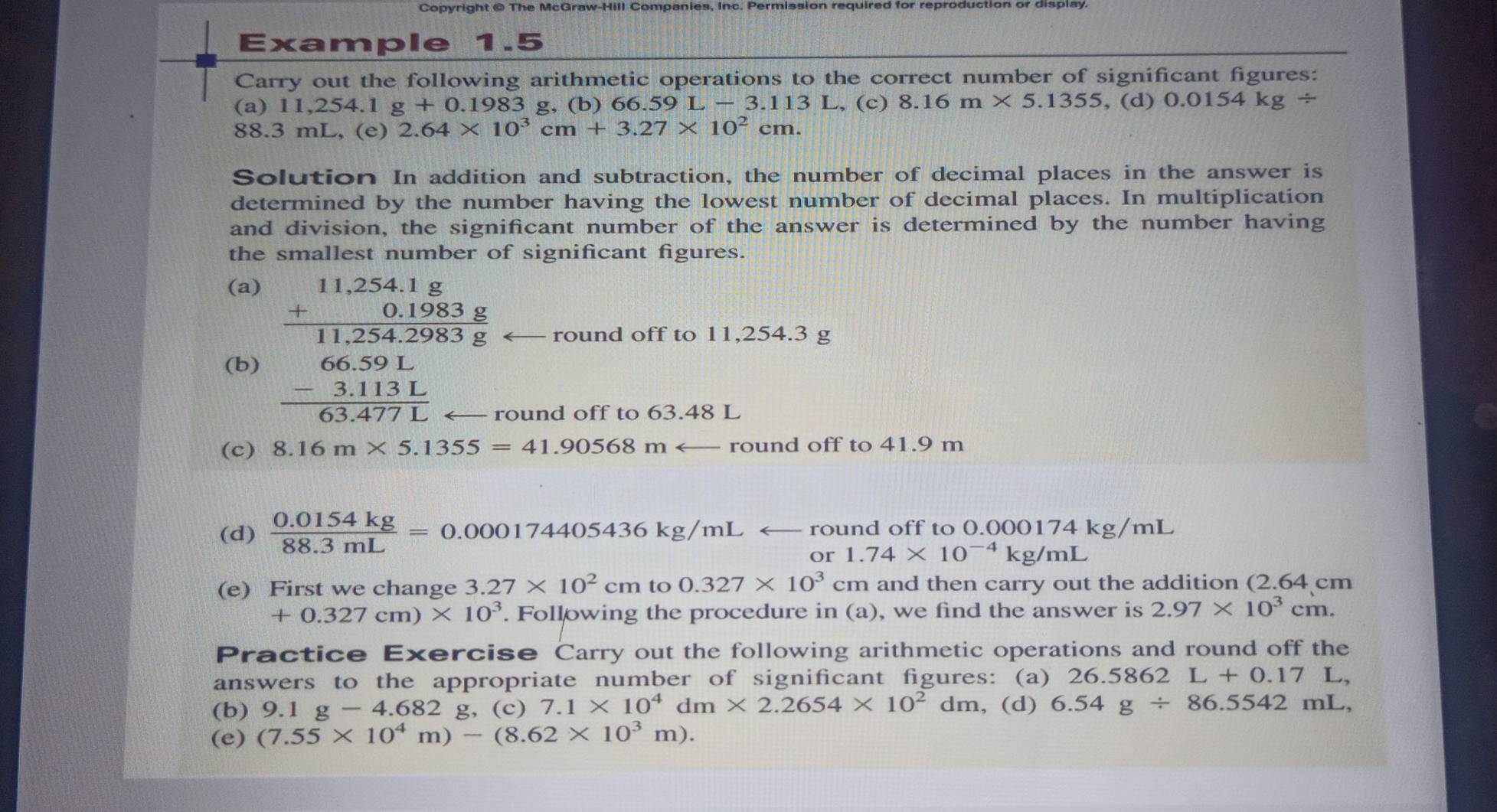 Copyright @ The McGraw-Hill Companies, Inc. Permission required for reproduction or display.
Example 1.5
Carry out the following arithmetic operations to the correct number of significant figures:
(a) 11,254.1 g+0.198 3 g, (b) 66.59 L-3.113L., (c) 8.16m* 5.1355 , (d) 0.0154kg/
88.3 mL, (e) 2.64* 10^3cm+3.27* 10^2cm.
Solution In addition and subtraction, the number of decimal places in the answer is
determined by the number having the lowest number of decimal places. In multiplication
and division, the significant number of the answer is determined by the number having
the smallest number of significant figures.
(a)
(b) beginarrayr 11.254.1g +0.1003g hline 11.254293g 66.591 -3.1131 hline 63.4771.endarray  round off to 11,254.3 g
round off to 63.48 L
(c) 8.16m* 5.1355=41.90568marrow round off to 41.9 m
(d)  (0.0154kg)/88.3mL =0.000174405436kg/mL ← round off to 0.000174 kg/mL
or 1.74* 10^(-4)kg/mL
(e) First we change 3.27* 10^2cm to 0.327* 10^3cm and then carry out the addition (2.64 cm
+0.327cm)* 10^3. Following the procedure in (a), we find the answer is 2.97* 10^3 cm
Practice Exercise Carry out the following arithmetic operations and round off the
answers to the appropriate number of significant figures: (a) 26.5862 L+0.17L 
(b) 9.1g-4.682g (c) 7.1* 10^4dm* 2.2654* 10^2dm , (d) 6.54g/ 86.5542mL,
(e) (7.55* 10^4m)-(8.62* 10^3m).