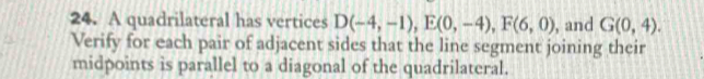 A quadrilateral has vertices D(-4,-1), E(0,-4), F(6,0) , and G(0,4). 
Verify for each pair of adjacent sides that the line segment joining their 
midpoints is parallel to a diagonal of the quadrilateral.