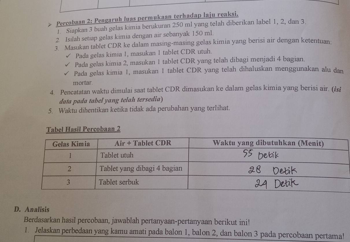 Percobaan 2: Pengaruh luas permukaan terhadap laju reaksi. 
1. Siapkan 3 buah gelas kimia berukuran 250 ml yang telah diberikan label 1, 2, dan 3. 
2. Isilah setiap gelas kimia dengan air sebanyak 150 ml. 
3. Masukan tablet CDR ke dalam masing-masing gelas kimia yang berisi air dengan ketentuan: 
Pada gelas kimia 1, masukan 1 tablet CDR utuh. 
Pada gelas kimia 2, masukan 1 tablet CDR yang telah dibagi menjadi 4 bagian. 
Pada gelas kimia 1, masukan 1 tablet CDR yang telah dihaluskan menggunakan alu dan 
mortar. 
4. Pencatatan waktu dimulai saat tablet CDR dimasukan ke dalam gelas kimia yang berisi air. (isi 
data pada tabel yang telah tersedia) 
5. Waktu dihentikan ketika tidak ada perubahan yang terlihat. 
Tabel Hasil Percobaan 2
D. Analisis 
Berdasarkan hasil percobaan, jawablah pertanyaan-pertanyaan berikut ini! 
1. Jelaskan perbedaan yang kamu amati pada balon 1, balon 2, dan balon 3 pada percobaan pertama!