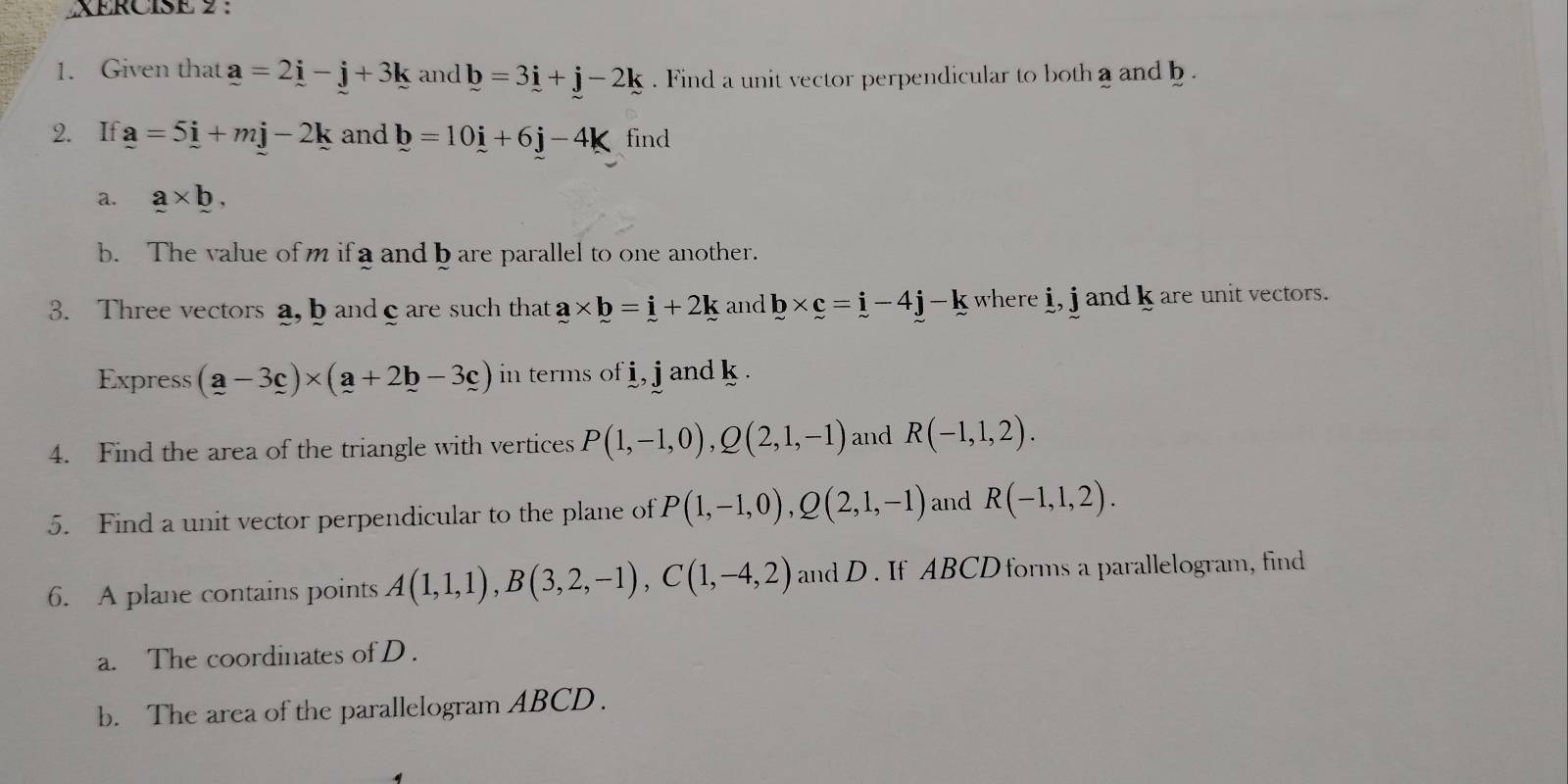 XERCISE 9 : 
1. Given that a=2i-j+3k and b=3i+j-2k. Find a unit vector perpendicular to both a and b. 
2. If a=5i+mj-2k and b=10i+6j-4k find 
a. a* b, 
b. The value of m if a and b are parallel to one another. 
3. Three vectors a, b andcare such that a* b=i+2k and b* c=i-4j-k where i, j and k are unit vectors. 
Express (a-3_ c)* (_ a+2_ b-3_ c) in terms of i, j and k. 
4. Find the area of the triangle with vertices P(1,-1,0), Q(2,1,-1) and R(-1,1,2). 
5. Find a unit vector perpendicular to the plane of P(1,-1,0), Q(2,1,-1) and R(-1,1,2). 
6. A plane contains points A(1,1,1), B(3,2,-1), C(1,-4,2) and D. If ABCD forms a parallelogram, find 
a. The coordinates of D. 
b. The area of the parallelogram ABCD.