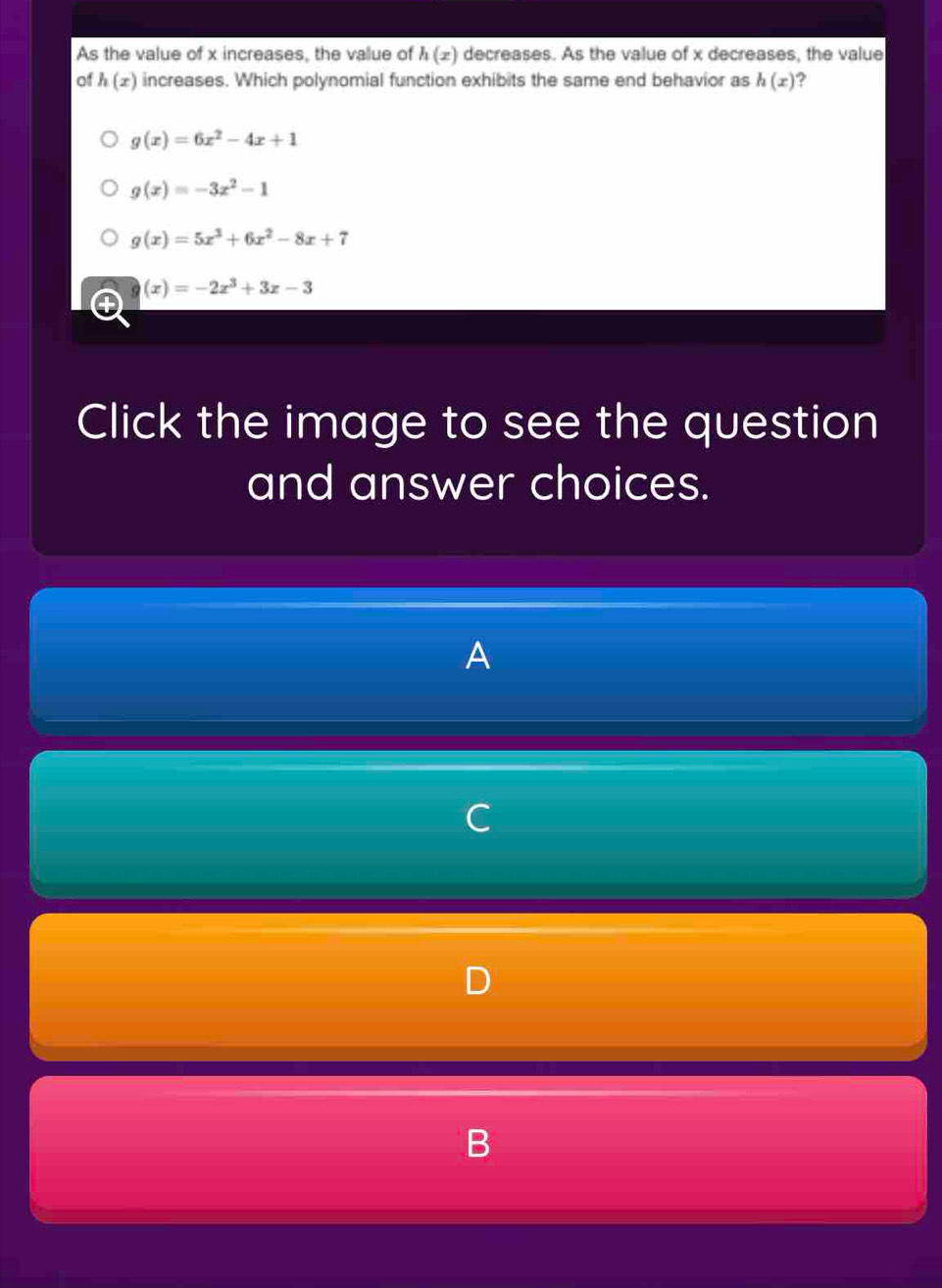 As the value of x increases, the value of h(x) decreases. As the value of x decreases, the value
of h(x) increases. Which polynomial function exhibits the same end behavior as h(x) 2
g(x)=6x^2-4x+1
g(x)=-3x^2-1
g(x)=5x^3+6x^2-8x+7
(x)=-2x^3+3x-3
Click the image to see the question
and answer choices.
A
C