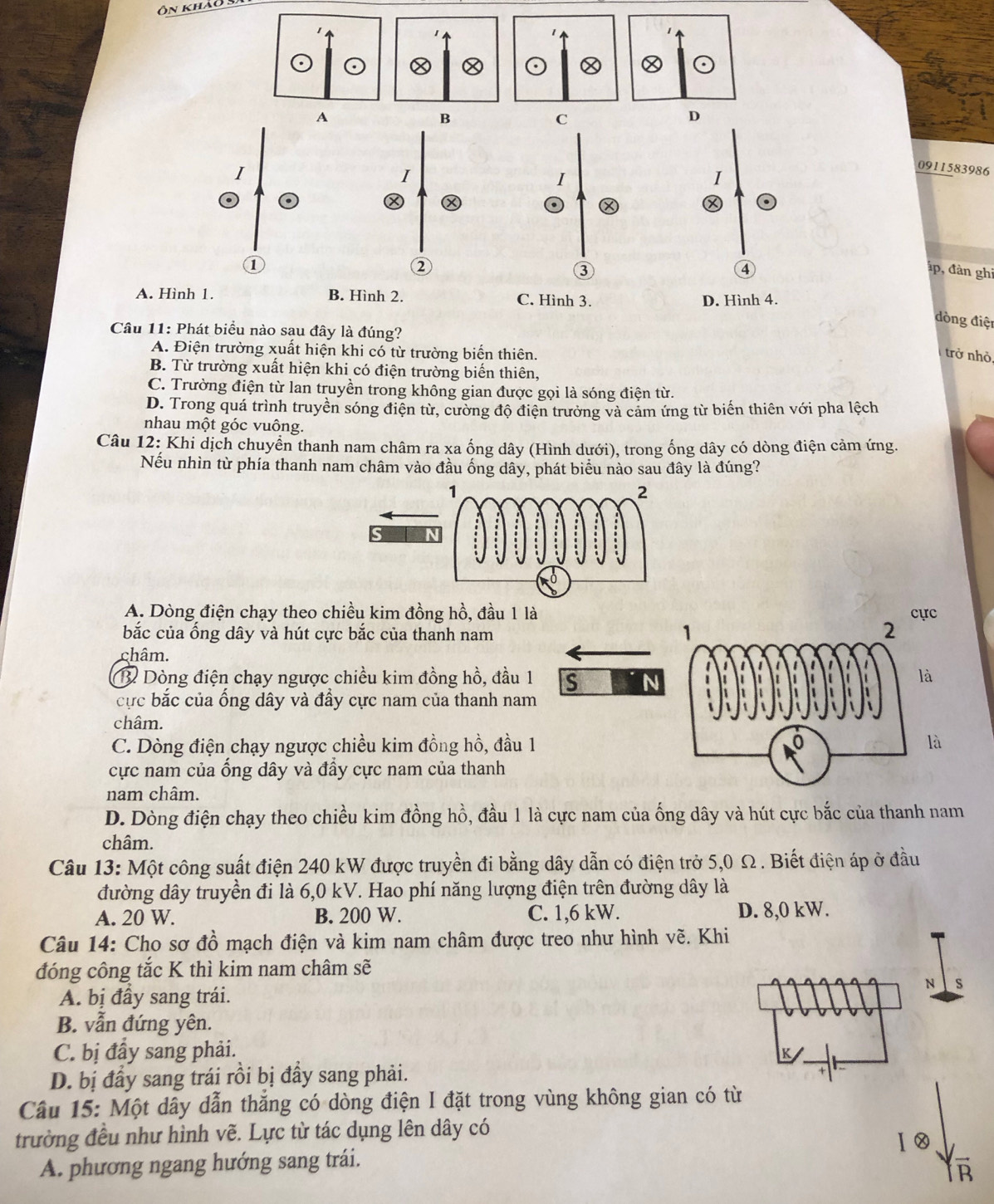 Ôn khảo
0911583986
p, đàn ghi
A.
dòng điện
Câu 11
A. Điện trường xuất hiện khi có từ trường biển thiên.
trở nhỏ,
B. Từ trường xuất hiện khi có điện trường biển thiên,
C. Trường điện từ lan truyền trong không gian được gọi là sóng điện từ.
D. Trong quá trình truyền sóng điện từ, cường độ điện trưởng và cảm ứng từ biến thiên với pha lệch
nhau một góc vuông.
Câu 12: Khi dịch chuyển thanh nam châm ra xa ống dây (Hình dưới), trong ống dây có dòng điện cảm ứng.
Nếu nhìn từ phía thanh nam châm vào đầu ống dây, phát biểu nào sau đây là đúng?
A. Dòng điện chạy theo chiều kim đồng hồ, đầu 1 làc
bắc của ổng dây và hút cực bắc của thanh nam
châm.
B Dòng điện chạy ngược chiều kim đồng hồ, đầu 1 s N
là
cực bắc của ống dây và đầy cực nam của thanh nam
châm.
C. Dòng điện chạy ngược chiều kim đồng hồ, đầu 1là
cực nam của ổng dây và đầy cực nam của thanh
nam châm.
D. Dòng điện chạy theo chiều kim đồng hồ, đầu 1 là cực nam của ống dây và hút cực bắc của thanh nam
châm.
Câu 13: Một công suất điện 240 kW được truyền đi bằng dây dẫn có điện trở 5,0 Ω. Biết điện áp ở đầu
đường dây truyền đi là 6,0 kV. Hao phí năng lượng điện trên đường dây là
A. 20 W. B. 200 W. C. 1,6 kW. D. 8,0 kW.
Câu 14: Cho sơ đồ mạch điện và kim nam châm được treo như hình vẽ. Khi
đóng công tắc K thì kim nam châm sẽ
N s
A. bị đầy sang trái.
B. vẫn đứng yên.
C. bị đầy sang phải.
K
D. bị đầy sang trái rồi bị đầy sang phải.
Câu 15: Một dây dẫn thắng có dòng điện I đặt trong vùng không gian có từ
trường đều như hình vẽ. Lực từ tác dụng lên dây có
A. phương ngang hướng sang trái.