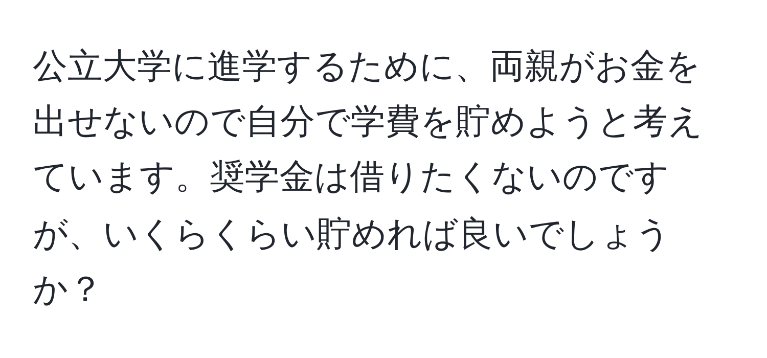 公立大学に進学するために、両親がお金を出せないので自分で学費を貯めようと考えています。奨学金は借りたくないのですが、いくらくらい貯めれば良いでしょうか？