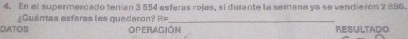 En el supermercado tenían 3 554 esferas rojas, si durante la semana ya se vendieron 2 896. 
¿Cuántas esferas les quedaron? R= _ 
DATOS OPERACIón RESULTADO