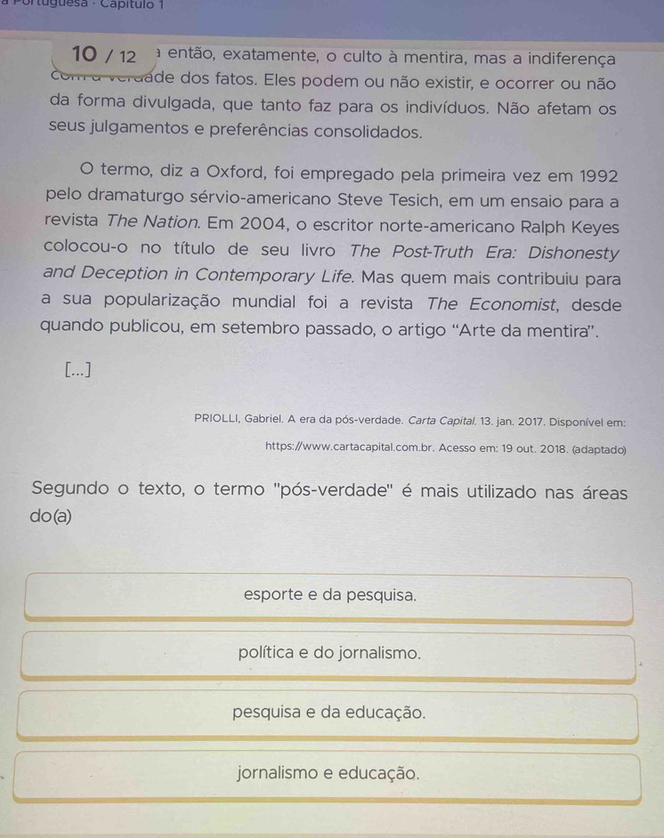 Portuguesa - Capítulo 1
10 / 12 a então, exatamente, o culto à mentira, mas a indiferença
erdade dos fatos. Eles podem ou não existir, e ocorrer ou não
da forma divulgada, que tanto faz para os indivíduos. Não afetam os
seus julgamentos e preferências consolidados.
O termo, diz a Oxford, foi empregado pela primeira vez em 1992
pelo dramaturgo sérvio-americano Steve Tesich, em um ensaio para a
revista The Nation. Em 2004, o escritor norte-americano Ralph Keyes
colocou-o no título de seu livro The Post-Truth Era: Dishonesty
and Deception in Contemporary Life. Mas quem mais contribuiu para
a sua popularização mundial foi a revista The Economist, desde
quando publicou, em setembro passado, o artigo “Arte da mentira”.
[...]
PRIOLLI, Gabriel. A era da pós-verdade. Carta Capital. 13. jan. 2017. Disponível em:
https://www.cartacapital.com.br. Acesso em: 19 out. 2018. (adaptado)
Segundo o texto, o termo ''pós-verdade' é mais utilizado nas áreas
do(a)
esporte e da pesquisa.
política e do jornalismo.
pesquisa e da educação.
jornalismo e educação.