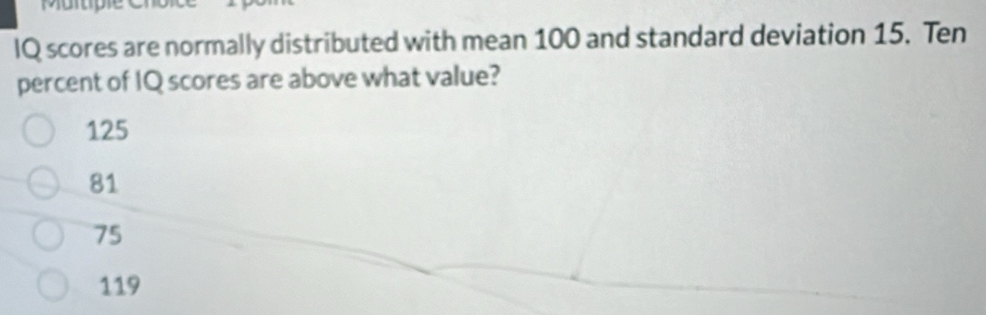 IQ scores are normally distributed with mean 100 and standard deviation 15. Ten
percent of IQ scores are above what value?
125
81
75
119