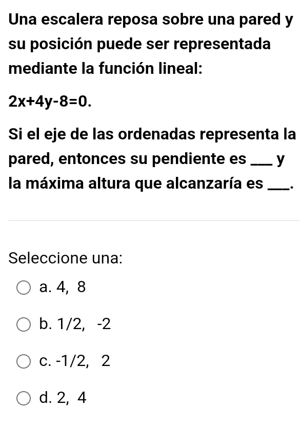 Una escalera reposa sobre una pared y
su posición puede ser representada
mediante la función lineal:
2x+4y-8=0. 
Si el eje de las ordenadas representa la
pared, entonces su pendiente es _y
la máxima altura que alcanzaría es _.
Seleccione una:
a. 4, 8
b. 1/2, -2
c. -1/2, 2
d. 2, 4